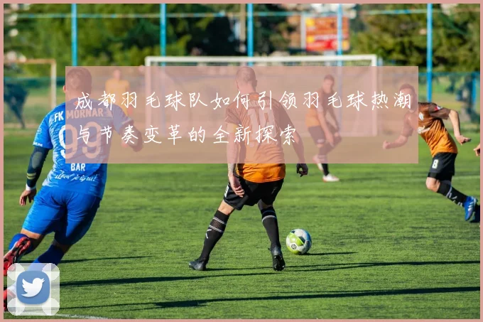 成都羽毛球队如何引领羽毛球热潮与节奏变革的全新探索