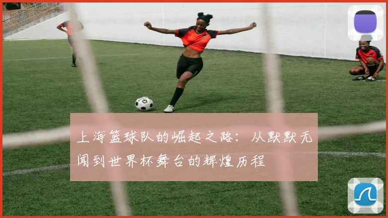上海篮球队的崛起之路：从默默无闻到世界杯舞台的辉煌历程