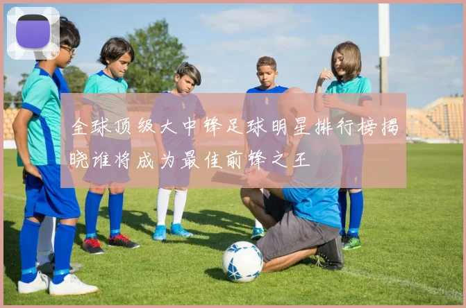 全球顶级大中锋足球明星排行榜揭晓谁将成为最佳前锋之王