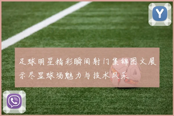足球明星精彩瞬间射门集锦图文展示尽显球场魅力与技术风采