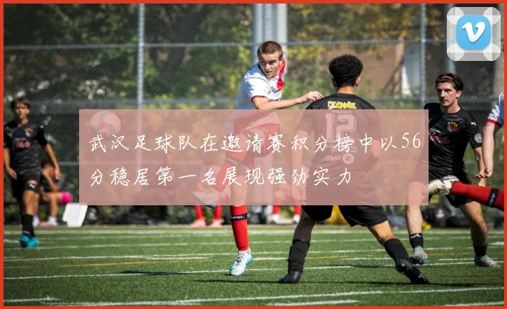 武汉足球队在邀请赛积分榜中以56分稳居第一名展现强劲实力