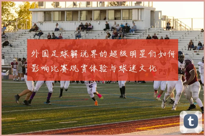 外国足球解说界的超级明星们如何影响比赛观赏体验与球迷文化