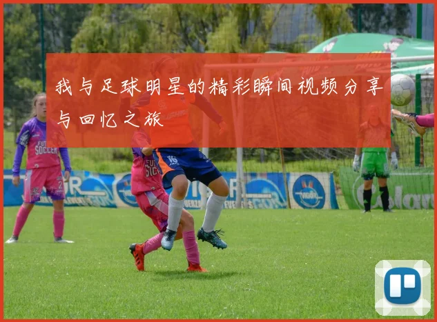 我与足球明星的精彩瞬间视频分享与回忆之旅