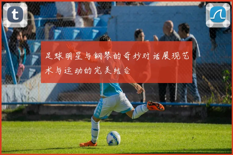 足球明星与钢琴的奇妙对话展现艺术与运动的完美结合