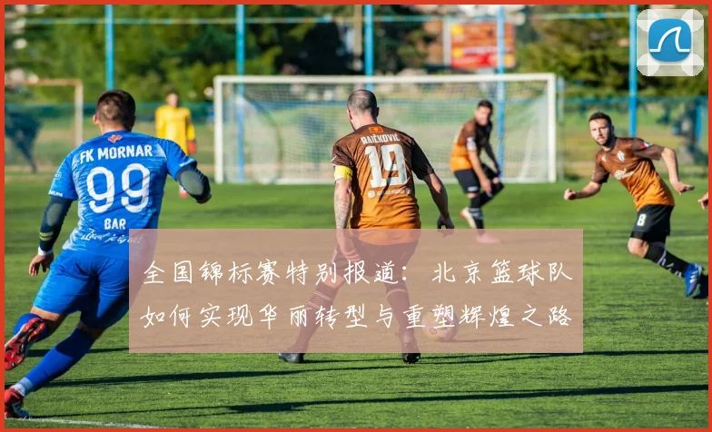 全国锦标赛特别报道：北京篮球队如何实现华丽转型与重塑辉煌之路