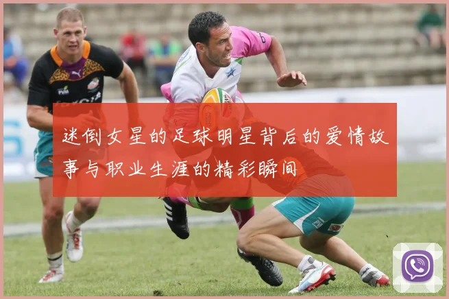 迷倒女星的足球明星背后的爱情故事与职业生涯的精彩瞬间