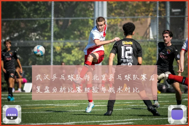武汉乒乓球队与北京乒乓球队赛后复盘分析比赛经验与战术对比