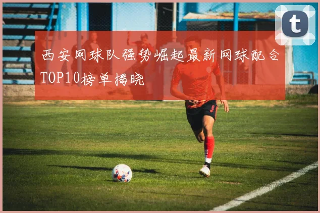 西安网球队强势崛起最新网球配合TOP10榜单揭晓