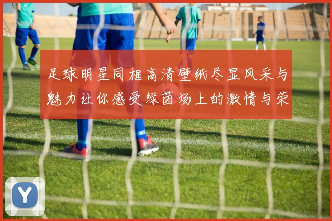 足球明星同框高清壁纸尽显风采与魅力让你感受绿茵场上的激情与荣耀