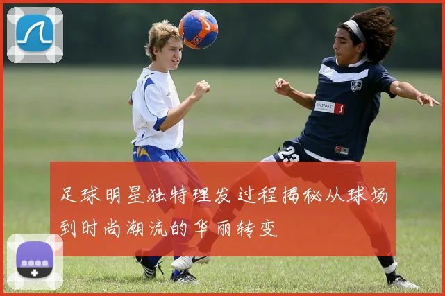 足球明星独特理发过程揭秘从球场到时尚潮流的华丽转变