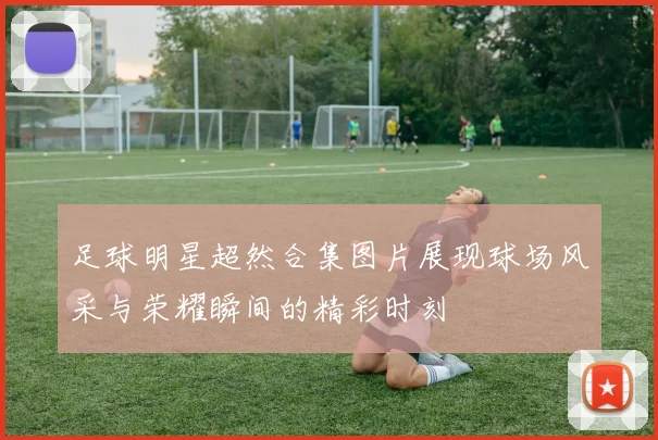 足球明星超然合集图片展现球场风采与荣耀瞬间的精彩时刻