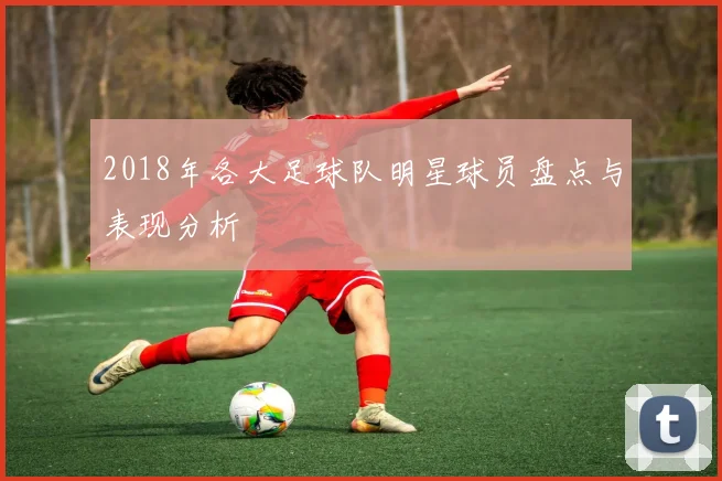 2018年各大足球队明星球员盘点与表现分析