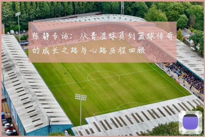 陈静专访：从青涩球员到篮球传奇的成长之路与心路历程回顾