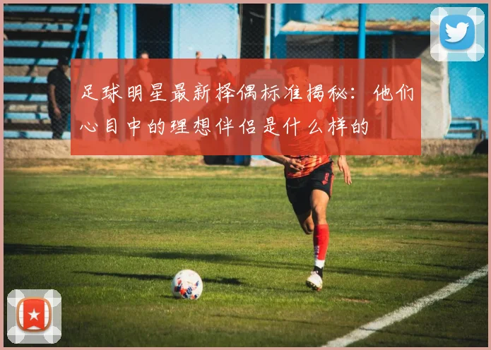 足球明星最新择偶标准揭秘：他们心目中的理想伴侣是什么样的