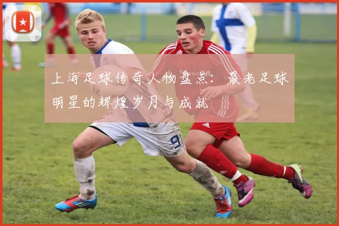 上海足球传奇人物盘点：最老足球明星的辉煌岁月与成就