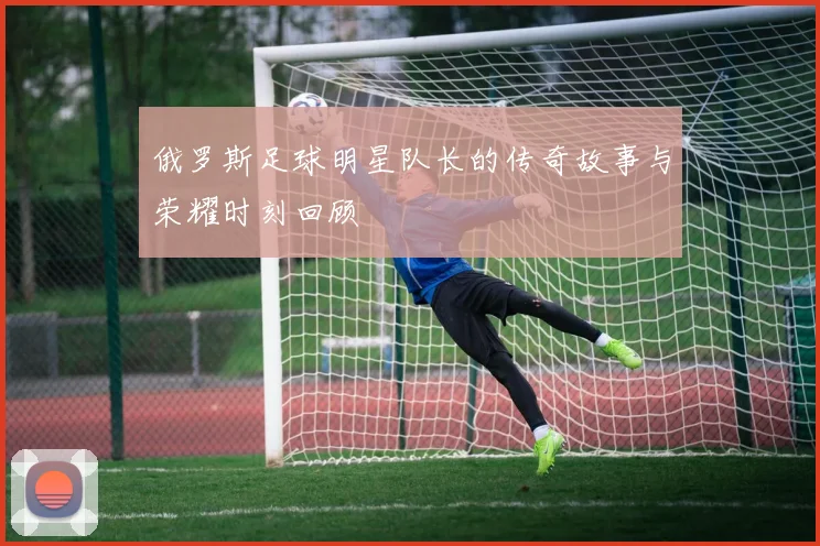 俄罗斯足球明星队长的传奇故事与荣耀时刻回顾