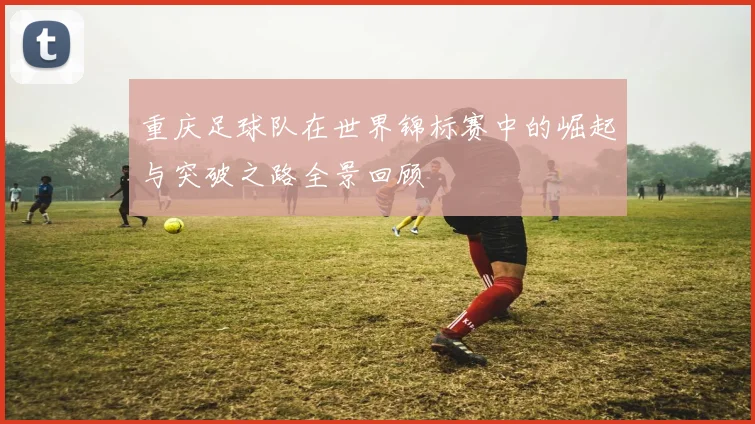 重庆足球队在世界锦标赛中的崛起与突破之路全景回顾