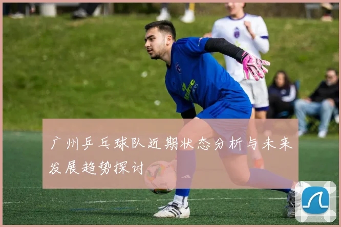 广州乒乓球队近期状态分析与未来发展趋势探讨