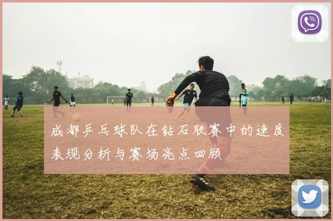 成都乒乓球队在钻石联赛中的速度表现分析与赛场亮点回顾