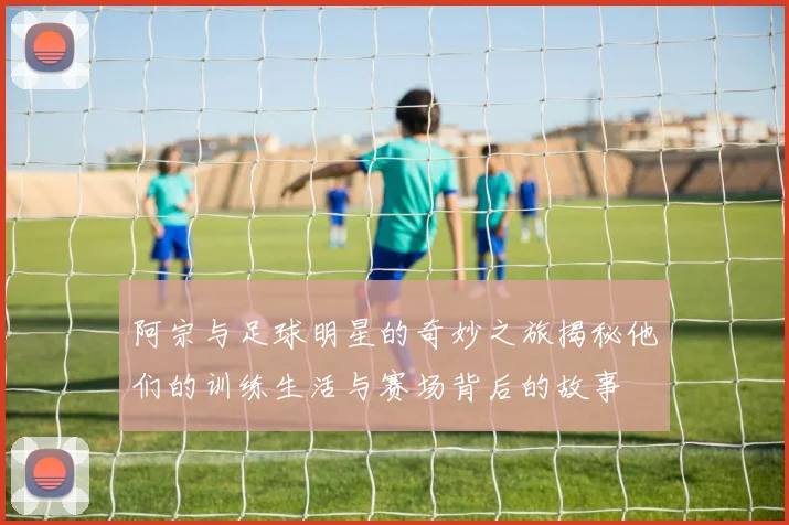 阿宗与足球明星的奇妙之旅揭秘他们的训练生活与赛场背后的故事