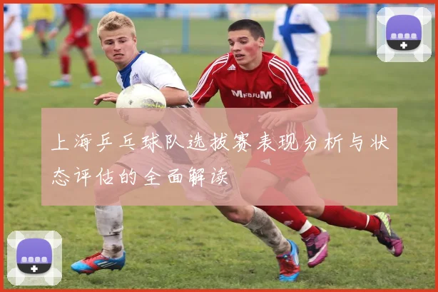 上海乒乓球队选拔赛表现分析与状态评估的全面解读