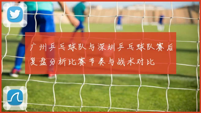 广州乒乓球队与深圳乒乓球队赛后复盘分析比赛节奏与战术对比