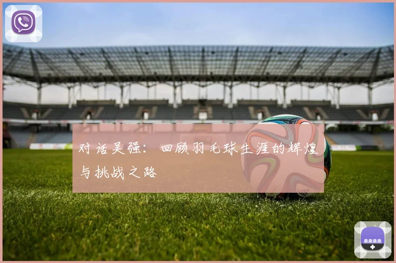 对话吴强：回顾羽毛球生涯的辉煌与挑战之路