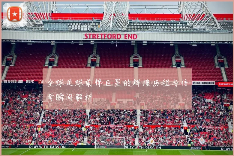 全球足球前锋巨星的辉煌历程与传奇瞬间解析