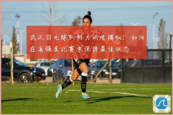 武汉羽毛球队耐力训练揭秘：如何在高强度比赛中保持最佳状态