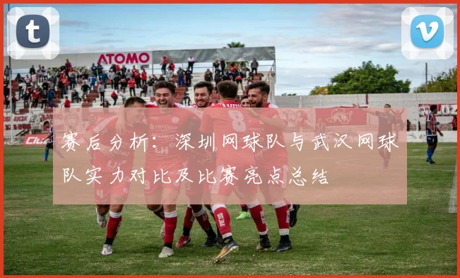 赛后分析：深圳网球队与武汉网球队实力对比及比赛亮点总结
