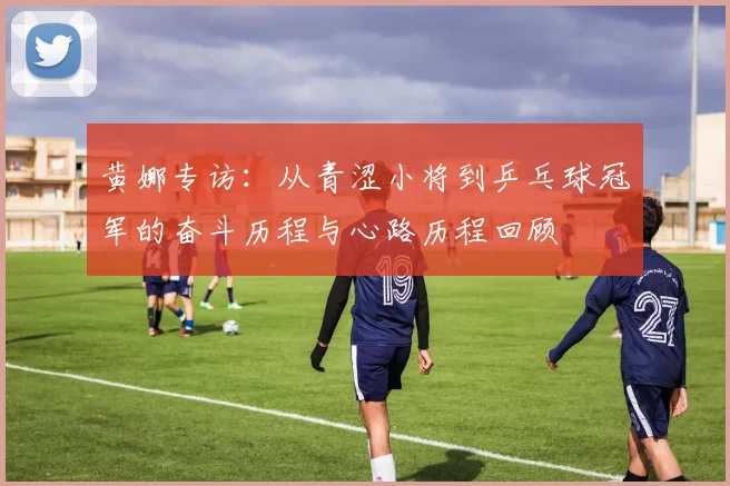 黄娜专访：从青涩小将到乒乓球冠军的奋斗历程与心路历程回顾