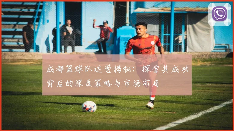 成都篮球队运营揭秘：探索其成功背后的深度策略与市场布局