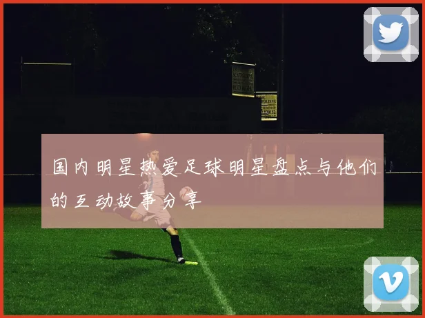 国内明星热爱足球明星盘点与他们的互动故事分享