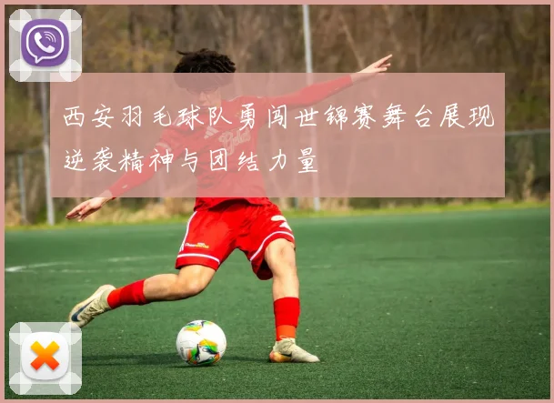 西安羽毛球队勇闯世锦赛舞台展现逆袭精神与团结力量