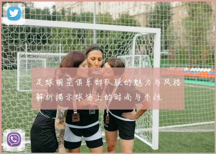 足球明星俱乐部队服的魅力与风格解析揭示球场上的时尚与个性