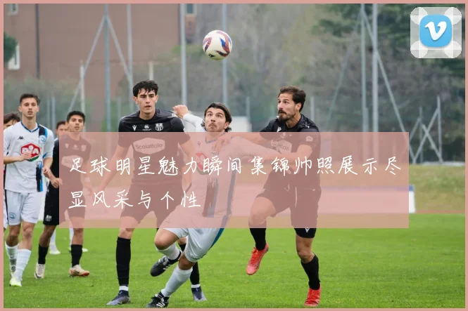 足球明星魅力瞬间集锦帅照展示尽显风采与个性