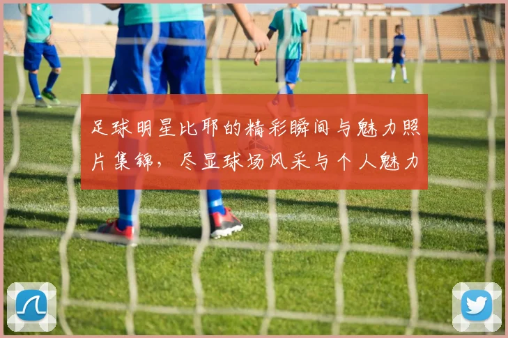 足球明星比耶的精彩瞬间与魅力照片集锦，尽显球场风采与个人魅力