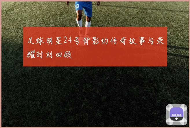 足球明星24号背影的传奇故事与荣耀时刻回顾