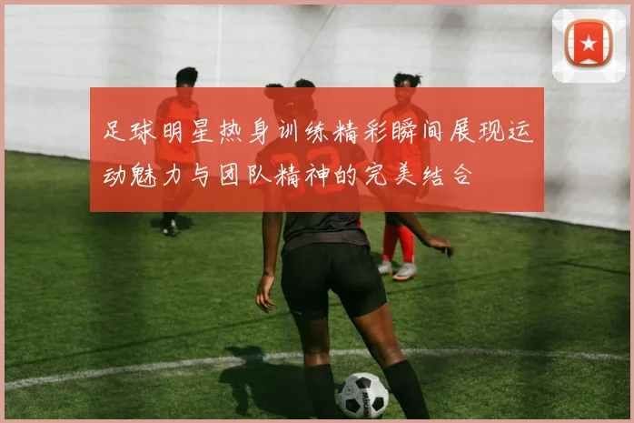 足球明星热身训练精彩瞬间展现运动魅力与团队精神的完美结合