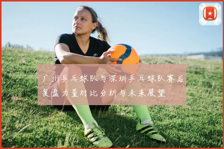 广州乒乓球队与深圳乒乓球队赛后复盘力量对比分析与未来展望